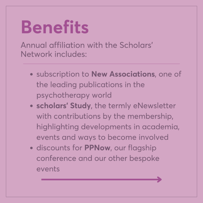 subscription to New Associations, one of the leading publications in the psychotherapy world scholars' Study, the termly eNewsletter with contributions by the membership, highlighting developments in academia, events and ways to become involved discounts for PPNow, our flagship conference and our other bespoke events Benefits Annual affiliation with the Scholars' Network includes: