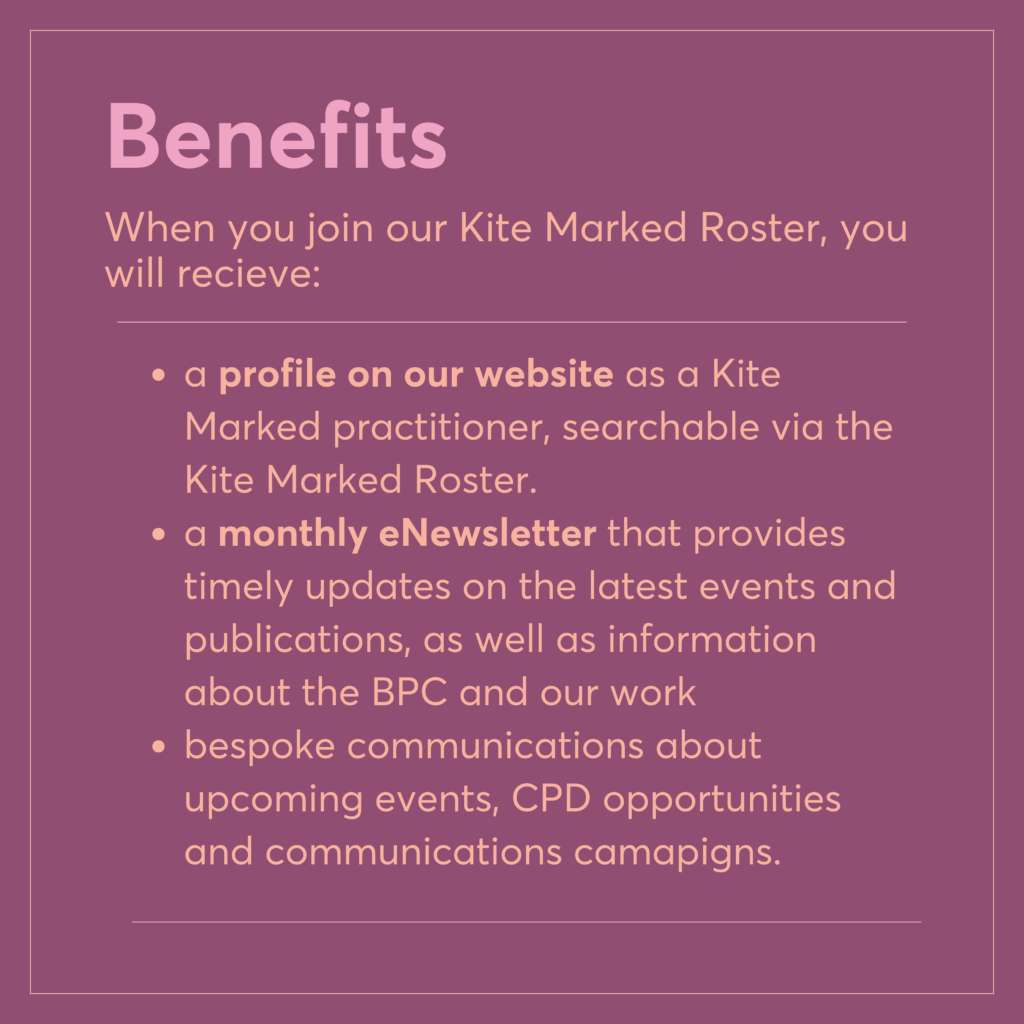 a profile on our website as a Kite Marked practitioner, searchable via the Kite Marked Roster.
a monthly eNewsletter that provides timely updates on the latest events and publications, as well as information about the BPC and our work
bespoke communications about upcoming events, CPD opportunities and communications camapigns.
Benefits
When you join our Kite Marked Roster, you will recieve: