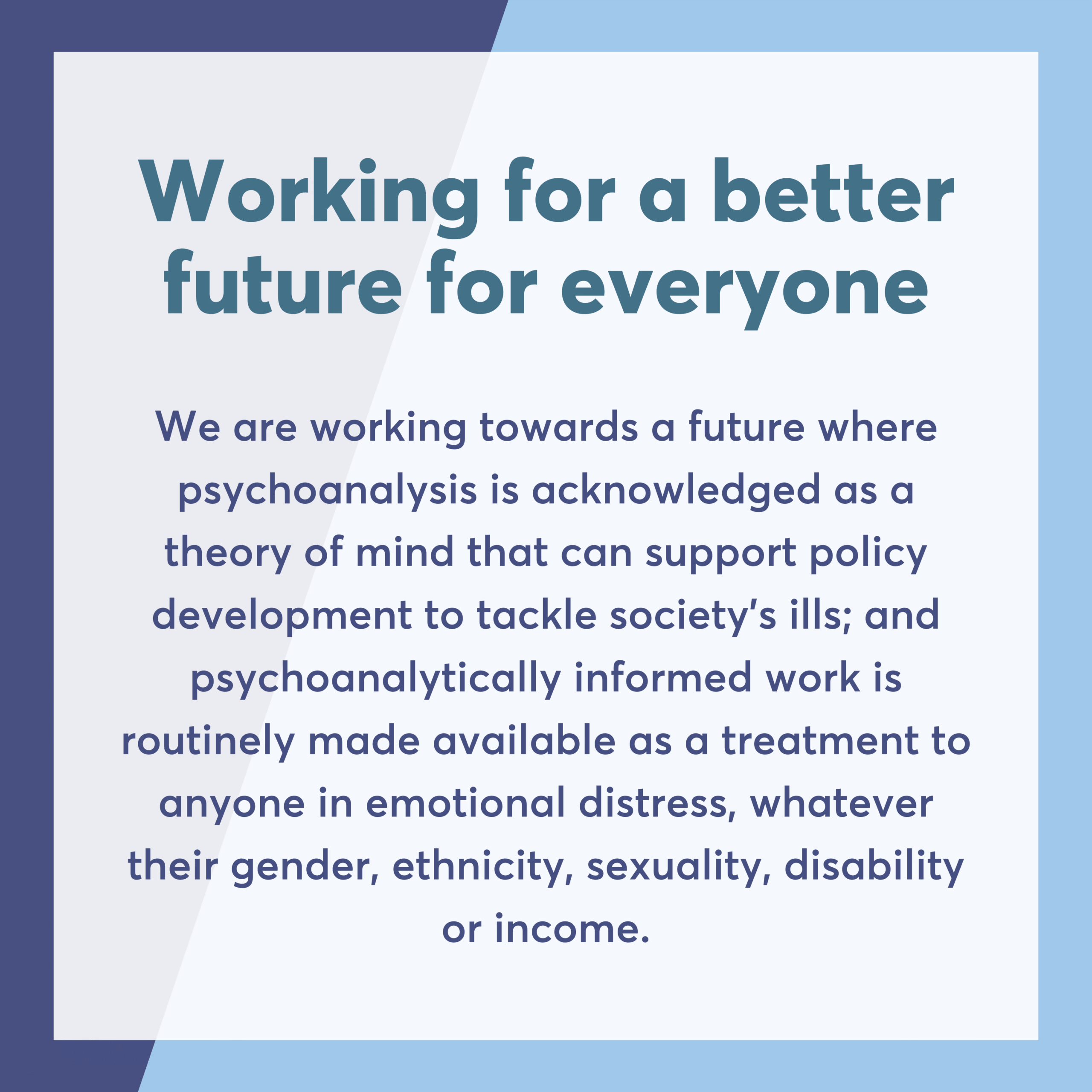 Working for a better future for everyone We are working towards a future where psychoanalysis is acknowledged as a theory of mind that can support policy development to tackle society’s ills; and psychoanalytically informed work is routinely made available as a treatment to anyone in emotional distress, whatever their gender, ethnicity, sexuality, disability or income.
