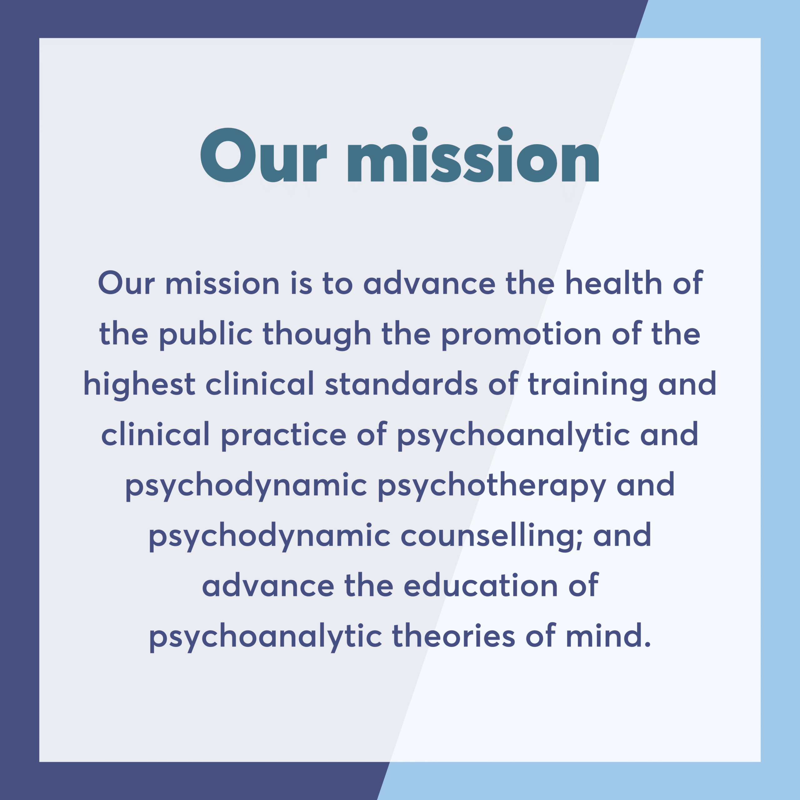 Our mission Our mission is to advance the health of the public though the promotion of the highest clinical standards of training and clinical practice of psychoanalytic and psychodynamic psychotherapy and psychodynamic counselling; and advance the education of psychoanalytic theories of mind.