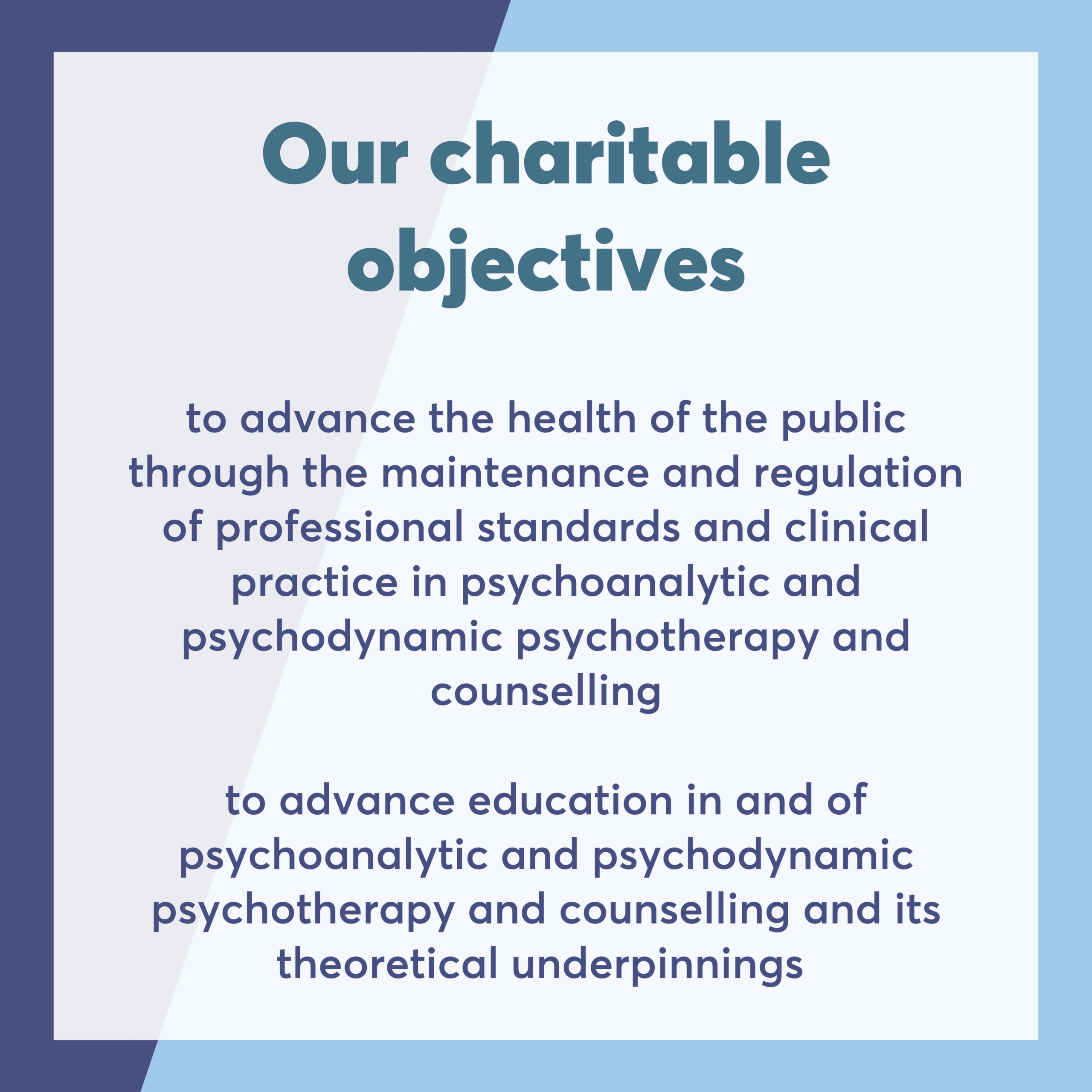 Our charitable objectives to advance the health of the public through the maintenance and regulation of professional standards and clinical practice in psychoanalytic and psychodynamic psychotherapy and counselling to advance education in and of psychoanalytic and psychodynamic psychotherapy and counselling and its theoretical underpinnings