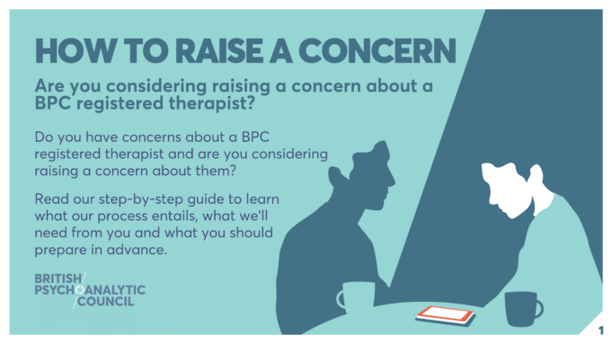 HOW TO RAISE A CONCERN Are you considering raising a concern about a BPC registered therapist? Do you have concerns about a BPC registered therapist and are you considering raising a concern about them? Read our step-by-step guide to learn what our process entails, what we’ll need from you and what you should prepare in advance.
