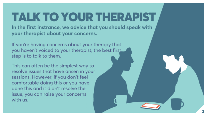TALK TO YOUR THERAPIST In the first instrance, we advice that you should speak with your therapist about your concerns. If you’re having concerns about your therapy that you haven’t voiced to your therapist, the best first step is to talk to them. This can often be the simplest way to resolve issues that have arisen in your sessions. However, if you don’t feel comfortable doing this or you have done this and it didn’t resolve the issue, you can raise your concerns with us.
