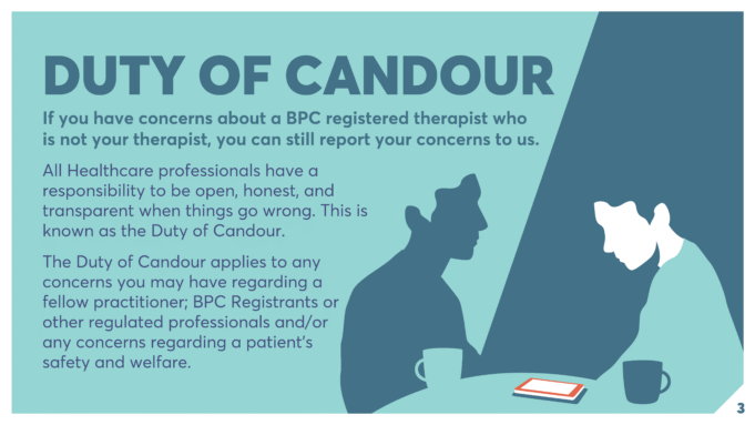 DUTY OF CANDOUR If you have concerns about a BPC registered therapist who is not your therapist, you can still report your concerns to us. All Healthcare professionals have a responsibility to be open, honest, and transparent when things go wrong. This is known as the Duty of Candour. The Duty of Candour applies to any concerns you may have regarding a fellow practitioner; BPC Registrants or other regulated professionals and/or any concerns regarding a patient’s safety and welfare.