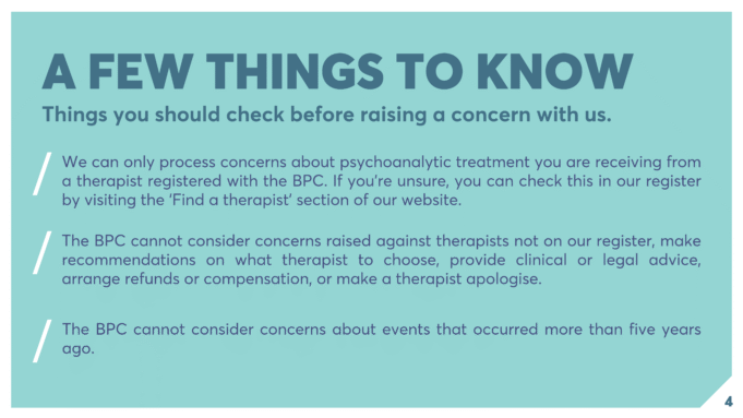 A FEW THINGS TO KNOW Things you should check before raising a concern with us. We can only process concerns about psychoanalytic treatment you are receiving from a therapist registered with the BPC. If you’re unsure, you can check this in our register by visiting the ‘Find a therapist’ section of our website. The BPC cannot consider concerns raised against therapists not on our register, make recommendations on what therapist to choose, provide clinical or legal advice, arrange refunds or compensation, or make a therapist apologise. The BPC cannot consider concerns about events that occurred more than five years ago.