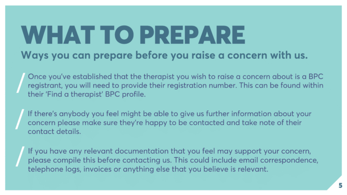 WHAT TO PREPARE Ways you can prepare before you raise a concern with us. Once you’ve established that the therapist you wish to raise a concern about is a BPC registrant, you will need to provide their registration number. This can be found within their ‘Find a therapist’ BPC profile. If there’s anybody you feel might be able to give us further information about your concern please make sure they’re happy to be contacted and take note of their contact details. If you have any relevant documentation that you feel may support your concern, please compile this before contacting us. This could include email correspondence, telephone logs, invoices or anything else that you believe is relevant.