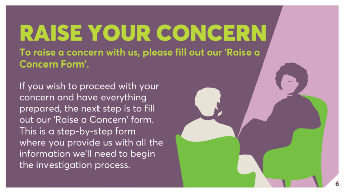RAISE YOUR CONCERN To raise a concern with us, please fill out our ‘Raise a Concern Form’. If you wish to proceed with your concern and have everything prepared, the next step is to fill out our ‘Raise a Concern’ form. This is a step-by-step form where you provide us with all the information we’ll need to begin the investigation process.