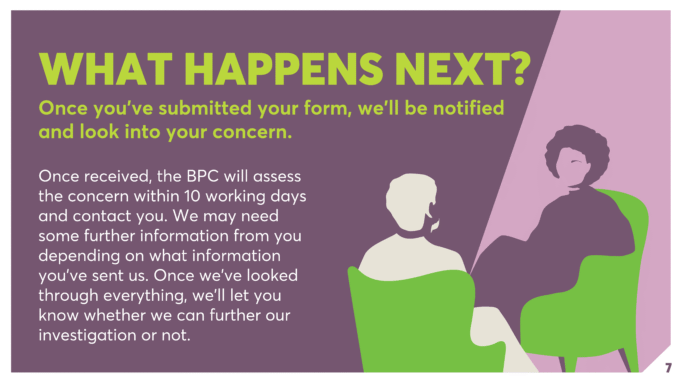 WHAT HAPPENS NEXT? Once you’ve submitted your form, we’ll be notified and look into your concern. Once received, the BPC will assess the concern within 10 working days and contact you. We may need some further information from you depending on what information you’ve sent us. Once we’ve looked through everything, we’ll let you know whether we can further our investigation or not.