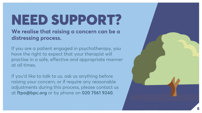 If you are a patient engaged in psychotherapy, you have the right to expect that your therapist will practise in a safe, effective and appropriate manner at all times. If you’d like to talk to us, ask us anything before raising your concern, or if require any reasonable adjustments during this process, please contact us at ftpo@bpc.org or by phone on 020 7561 9240. NEED SUPPORT? We realise that raising a concern can be a distressing process.