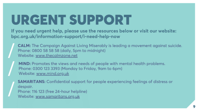 URGENT SUPPORT If you need urgent help, please use the resources below or visit our website: bpc.org.uk/information-support/i-need-help-now CALM: The Campaign Against Living Miserably is leading a movement against suicide. Phone: 0800 58 58 58 (daily, 5pm to midnight) Website: www.thecalmzone.net MIND: Promotes the views and needs of people with mental health problems. Phone: 0300 123 3393 (Monday to Friday, 9am to 6pm) Website: www.mind.org.uk SAMARITANS: Confidential support for people experiencing feelings of distress or despair. Phone: 116 123 (free 24-hour helpline) Website: www.samaritans.org.uk