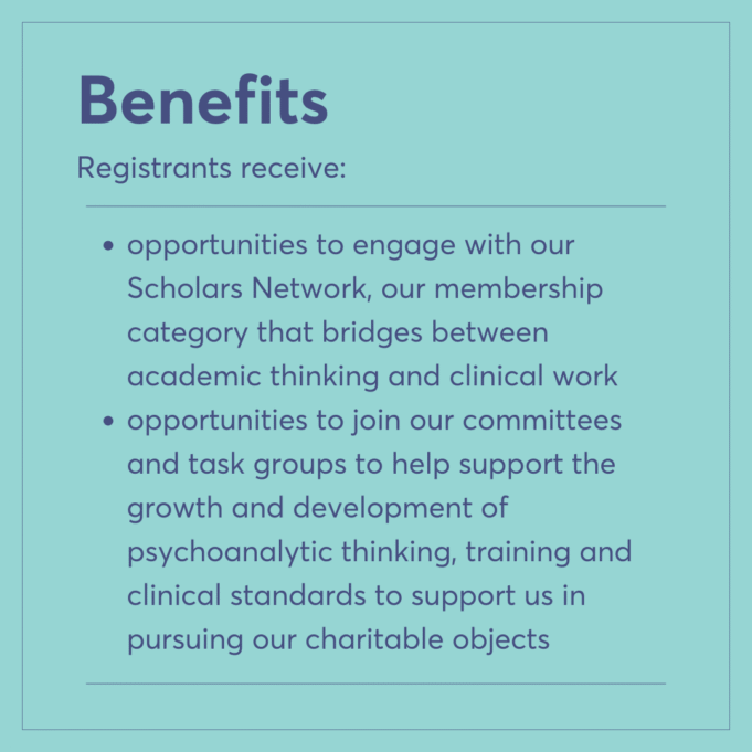 Benefits Registrants receive: opportunities to engage with our Scholars Network, our membership category that bridges between academic thinking and clinical work opportunities to join our committees and task groups to help support the growth and development of psychoanalytic thinking, training and clinical standards to support us in pursuing our charitable objects