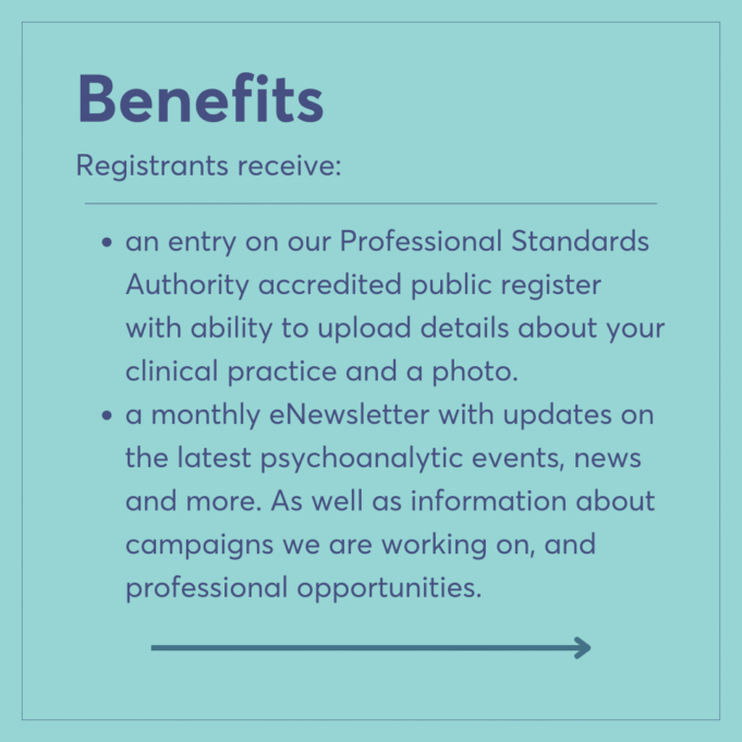 Benefits Registrants receive: an entry on our Professional Standards Authority accredited public register with ability to upload details about your clinical practice and a photo. a monthly eNewsletter with updates on the latest psychoanalytic events, news and more. As well as information about campaigns we are working on, and professional opportunities.
