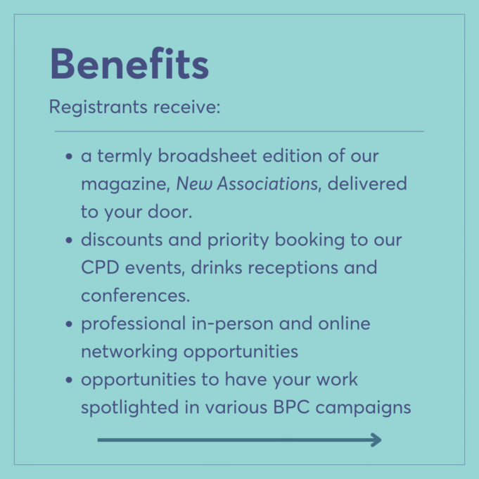 Benefits Registrants receive: a termly broadsheet edition of our magazine, New Associations, delivered to your door. discounts and priority booking to our CPD events, drinks receptions and conferences. professional in-person and online networking opportunities opportunities to have your work spotlighted in various BPC campaigns